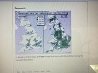 Document 4:
ENGLAND AND THE INDUSTRIAL REVOLUTION
BEFORE
IAbout 1700
Pupulation per
Fquare mile
125 to 250
AFTER
(About 1900)
ever 250
- Lansrk
A Coal field
NIndustrial
Newenelle
Durlam
KM.Chapin
4. Based on these maps, state one change that occurred in Great Britain during the
Industrial Revolution.
Edit Vicw Insert
Format Tools Table
