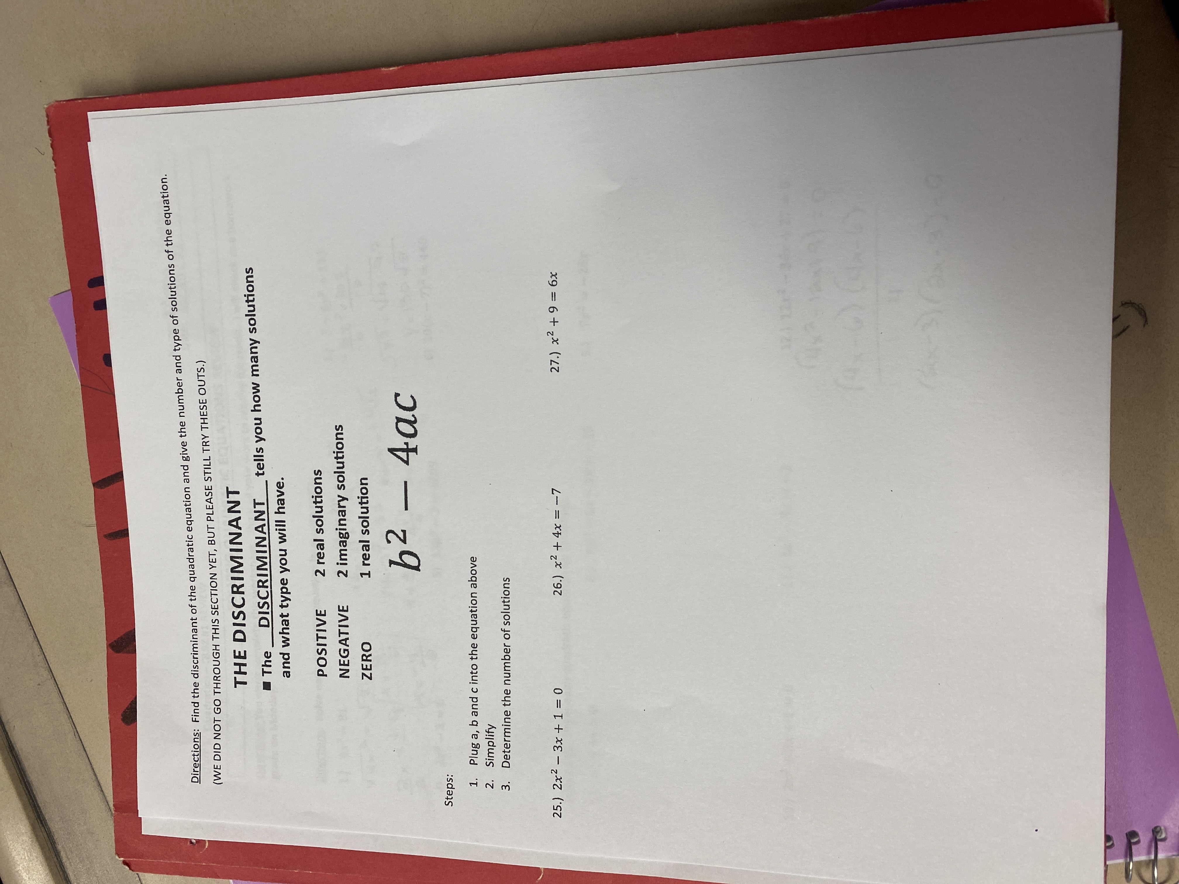 Directions: Find the discriminant of the quadratic equation and give the number and type of solutions of the equation.
(WE DID NOT GO THROUGH THIS SECTION YET, BUT PLEASE STILL TRY THESE OUTS.)
THE DISCRIMINANT
I The
DISCRIMINANT
tells you how many solutions
and what type you will have.
POSITIVE
2 real solutions
2 imaginary solutions
1 real solution
NEGATIVE
ZERO
b² –4ac
:sdəis
1. Plug a, b and c into the equation above
2. Simplify
3. Determine the number of solutions
25.) 2x2 - 3x +1 = 0
26.) x2 + 4x = -7
27.) x2 +9 = 6x
