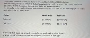 Ruth trades currencies for Industrial and Commercial Bank of China (ICBC) in Beijing.
She is currently interested in the U.S. dollar/Australian dollar ($/A$) cross-rate. The current spot rate is
$0.7200/A$. Ruth believes that the Australian dollar will appreciate versus
the U.S. dollar in the coming 90 days, probably to about $0.8100/A$. She has the following options on the
Australian dollar to choose from:
Option
Put on A$
Call on A$
Strike Price
$0.7500/A$
$0.7500/A$
Premium
$0.00004/A$
$0.00048/A$
a. Should Ruth buy a put on Australian dollars or a call on Australian dollars?
b. What is Ruth's breakeven price on the option purchased in part (a)?