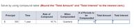 Solve by using compound table: (Round the "Total Amount" and "Total Interest" to the nearest cent.)
# of Periods to
Rate of
When
Principal
Time
be
Total Amount
Total Interest
Compound
Compounded
Compounded
$
300
1 year
16 %
Quarterly
4
