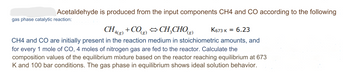 Acetaldehyde
gas phase catalytic reaction:
is produced from the input components CH4 and CO according to the following
CH4(g) +CO(g) ⇒CH₂CHO(g) K673 K = 6.23
CH4 and CO are initially present in the reaction medium in stoichiometric amounts, and
for every 1 mole of CO, 4 moles of nitrogen gas are fed to the reactor. Calculate the
composition values of the equilibrium mixture based on the reactor reaching equilibrium at 673
K and 100 bar conditions. The gas phase in equilibrium shows ideal solution behavior.