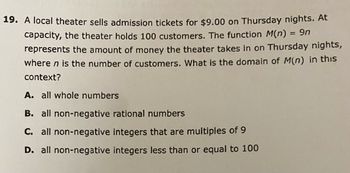 19. A local theater sells admission tickets for $9.00 on Thursday nights. At
capacity, the theater holds 100 customers. The function M(n) = 9n
represents the amount of money the theater takes in on Thursday nights,
where n is the number of customers. What is the domain of M(n) in this
context?
A. all whole numbers
B. all non-negative rational numbers
C. all non-negative integers that are multiples of 9
D. all non-negative integers less than or equal to 100