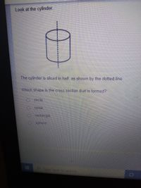 Look at the cylinder.
The cylinder is sliced in half, as shown by the dotted line.
Which shape is the cross section that is formed?
O circle
0 cone
O rectangle
sphere
Type here to search
