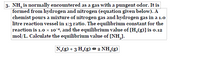 3. NH, is normally encountered as a gas with a pungent odor. It is
formed from hydrogen and nitrogen (equation given below). A
chemist pours a mixture of nitrogen gas and hydrogen gas in a 1.0
litre reaction vessel in 1:3 ratio. The equilibrium constant for the
reaction is 1.0 x 10*, and the equilibrium value of [H,(g)]is o.12
mol/L. Calculate the equilibrium value of [NH,].
N,(g) + 3 H,(g) * 2 NH,(g)
