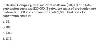 In Barber Company, total material costs are $10,000 and total
conversion costs are $20,000. Equivalent units of production are
materials 1,000 and conversion costs 2,500. Unit costs for
conversion costs is:
a. $1.
b. $8.
c. $10.
d. $18.