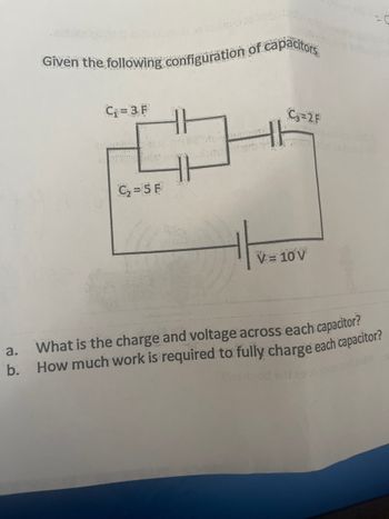 Given the following configuration of capacitors
BANNA
C₁ = 3 F
Garota honenge
C₁₂=5 F
H|
C₂=2F
V = 10 V
a. What is the charge and voltage across each capacitor?
b. How much work is required to fully charge each capacitor?