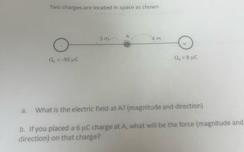 Two charges are located in space as shown
Q₁ = -30 μC
5 m
A
4 m
Q₂ = 8 μC
a. What is the electric field at A? (magnitude and direction)
b. If you placed a 6 μC charge at A, what will be the force (magnitude and
direction) on that charge?