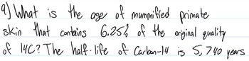 9) What is the age of mummified primate
skin that contains 6.25% of the original quality
of 14C? The half-life of Carbon-14 is 5,740 years.