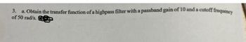 3. a. Obtain the transfer function of a highpass filter with a passband gain of 10 and a cutoff frequency
of 50 rad/s.