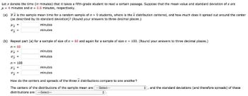 Let x denote the time (in minutes) that it takes a fifth-grade student to read a certain passage. Suppose that the mean value and standard deviation of x are
μ = 4 minutes and a = 0.8 minutes, respectively.
(a) If x is the sample mean time for a random sample of n = 9 students, where is the x distribution centered, and how much does it spread out around the center
(as described by its standard deviation)? (Round your answers to three decimal places.)
minutes
minutes
ox
(b) Repeat part (a) for a sample of size of n = 60 and again for a sample of size n = 100. (Round your answers to three decimal places.)
n = 60
4x =
07 =
n = 100
Hx
0x =
minutes
minutes
minutes
minutes
How do the centers and spreads of the three x distributions compare to one another?
The centers of the distributions of the sample mean are --Select--
distributions are ---Select--
:
, and the standard deviations (and therefore spreads) of these