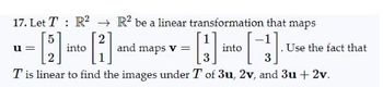 17. Let T R² R² be a linear transformation that maps
[1]
[3]
3
Tis linear to find the images under T of 3u, 2v, and 3u + 2v.
u=
into
and maps v =
into
Use the fact that