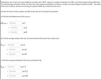 Starting from rest, a race car moves straight up an incline with a 37.0° angle at a constant acceleration for 5.00 s such that its speed reaches 24.0 m/s.
The road becomes horizontal, and the car slows down with constant acceleration as it follows a circular curve that changes its direction by 90°. The radius
of the curve is 122 m, and the car is moving at a speed of 9.00 m/s at the end of the curve.
Assume the ramp is in the xx-plane, and after turning, the car is moving in the y-direction.
(a) Find the total displacement of the race car.
A total =
avg
Number
a avg
+ Number
+ Number
(b) Find the average velocity of the race car from the start until the end of the circular curve.
=
= Number
+ Number
+ Number
Number
m
(c) Find the average acceleration of the race car during this trip.
+ Number
mj
mk
+ Number
m/s i
m/sj
m/sk
m/s² i
m/s² k