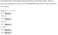 Complete the truth table below by filling in the blank cells with its
corresponding truth value. Use UPPERCASE letter F for false and T for
true value.
pqrq ^r ^ ¬ p
TTT Blank 1
TTFF
TET Blank 2
TEFF
ETT Blank 3
ETFF
FFT Blank 4
FFF Blank 5
