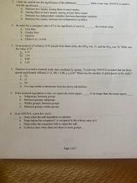 1.
t tests are used to test the significance of the difference
test the significance
while a one-way ANOVA is used to
Between two means; among three or more means
b. Among three or more means; among at least three means
Between two independent variables; between dependent variables
d. Between two means; between two independent variables.
a.
с.
2. In order for a computed value of F to be significant, it must be
the critical value.
a.
Less than
b. Greater than
c. Equal to
d. Either b or c is true
3. In an analysis of variance of 42 people from three cities, the MSbg was 15, and the SSwg was 78. What was
the value of F?
a. 0.19
b. 7.50
c. 8.08
d. 5.20
4. Suppose you read a research study that concludes by saying, "A one-way ANOVA revealed that the three
group significantly differed, F (2, 49) = 4.00, p<0.05" What was the number of participants in the study?
a. 52
b. 51
c. 49
d. It is impossible to determine from the above information.
5. If the research hypothesis is true, we expect the mean square
to be larger than the mean square
a. Subgroups; between groups
b. Between groups; subgroups
Within groups; between groups
d. Between groups; within groups
с.
6. In an ANOVA, a post hoc test is
Done when the null hypothesis is rejected.
b. Done before the computed F is compared to the critical value of F.
Done when the researcher fails to reject the null.
d. Is always done when there are three or more groups.
a.
с.
Page 1 of 7
