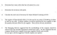 b.
Determine how many orders that has to be placed in a year.
с.
Determine the inventory order point.
d.
Calculate the total costs of inventory for Manis Berhad if ordering at EOO.
The supplier of Manis Berhad offers a 1% discount for any orders of 20,000 kg of rubber
or more in one order. Evaluate whether it would be beneficial for the company to take
the quantity discount offered by the supplier. Show all the relevant calculations.
е.
f.
The Managing Director suggested that the stockholdings of the company should be
reduced since the assembly department needed more space. He also suggested that the
company should source supplies from many suppliers locally and overseas.
Do you agree with his suggestion? Briefly explain your opinion.
