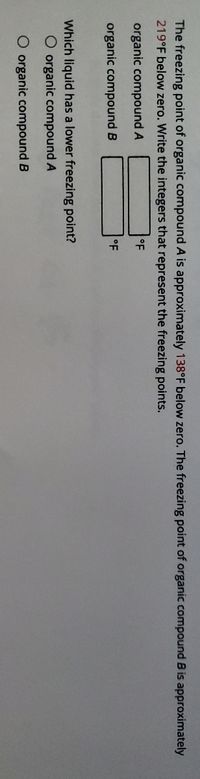 The freezing point of organic compound A is approximately 138°F below zero. The freezing point of organic compound B is approximately
219°F below zero. Write the integers that represent the freezing points.
organic compound A
°F
organic compound B
oF
Which liquid has a lower freezing point?
O organic compound A
O organic compound B
