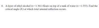 6. A layer of ethyl alcohol (n=1.361) floats on top of a tank of water (n =1.333). Find the
critical angle (0.) at which total internal reflection occurs.
