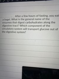 After a few hours of fasting, you eat
a bagel. What is the general name of the
enzymes that digest carbohydrates along the
digestive tract? Which component of the
circulatory system will transport glucose out of
the digestive system?
