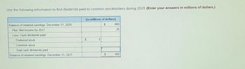 Use the following information to find dividends paid to common stockholders during 2021. (Enter your answers in millions of dollars.)
Balance of retained earnings, December 31, 2020
Plus: Net income for 2021
Less: Cash dividends paid
Preferred stock
Common stock
Total cash dividends paid
Balance of retained earnings, December 31, 2021
(in millions of dollars)
$
$
1
$
466
25
480