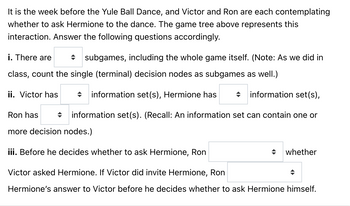 **Title: Analyzing Decision-Making in Social Interactions: A Yule Ball Scenario**

**Introduction:**
In this educational exercise, we explore a decision-making scenario involving Victor and Ron as they contemplate inviting Hermione to the Yule Ball Dance. The game tree provided (not shown) outlines their interaction. Your task is to analyze and answer the following questions based on the tree.

**Questions:**

i. **Subgames Identification:**
   - How many subgames are present, including the entire game? 
   - Remember to count the single (terminal) decision nodes as separate subgames, as discussed in class.

ii. **Information Sets Analysis:**
   - Determine the number of information sets each character has:
     - Victor: [Dropdown for the number]
     - Hermione: [Dropdown for the number]
     - Ron: [Dropdown for the number]
   - Recall that an information set may consist of one or more decision nodes.

iii. **Conditional Decision-Making:**
   - Consider Ron's decision-making process:
     1. Before deciding to ask Hermione, Ron [Dropdown: knows/does not know] whether Victor has asked her.
     2. If Victor invited Hermione, Ron [Dropdown: knows/does not know] Hermione's response to Victor before making his own decision to ask her.

**Conclusion:**
This exercise encourages a deeper understanding of strategic decision-making using game theory, focusing on information availability and subgame identification. Reflect on how each character’s knowledge and actions influence the outcome of their choices.