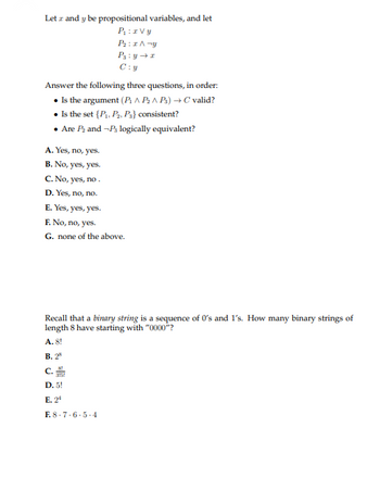 Letz and y be propositional variables, and let
P₁: zvy
P₂:x^-y
P3: y → z
C:y
Answer the following three questions, in order:
Is the argument (P^ P₂^ Ps) → C valid?
• Is the set {P₁, P₂, P3} consistent?
• Are P₂ and -P3 logically equivalent?
A. Yes, no, yes.
B. No, yes, yes.
C. No, yes, no.
D. Yes, no, no.
E. Yes, yes, yes.
F. No, no, yes.
G. none of the above.
Recall that a binary string is a sequence of 0's and 1's. How many binary strings of
length 8 have starting with "0000"?
A. 8!
B. 28
C.
D. 5!
E. 2¹
E8-7-6-5-4