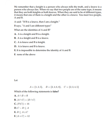 We remember that a knight is a person who always tells the truth, and a knave is a
person who always lies. When we say that two people are of the same type, it means
that they are both knights or both knaves. When they are said to be of different types,
it means that one of them is a knight and the other is a knave. You meet two people,
A and B.
A said: "If Bis a knave, then I am a knight."
B says, "A and I are different types"
What are the identities of A and B?
A. A is a knight and B is a knight.
B. A is a knight and B is a knave.
C. A is knave and B is knight.
D. A is knave and B is knave.
E. It is impossible to determine the identity of A and B.
F. none of the above
Let
A = {1,3,5}, B = {2,4,6,8), C=(2,3,4,5)
Which of the following statements is false?
A. AnB = 0
B. ANC| = |Bnc|
C.
|P(C) = 16
D. C-BCA
E. BCAUC
F. |AX C| = 12