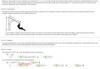 Spiderman, whose mass is 75.0 kg, is dangling on the free end of a L = 11.5-m-long rope, the other end of which is fixed to a tree limb above. By repeatedly bending at the waist,
he is able to get the rope in motion, eventually getting it to swing enough that he can reach a ledge when the rope makes a 59.3° angle with the vertical. How much work was
done by the gravitational force on Spiderman in this maneuver?
Part 1 of 4 - Conceptualize
The force of the Earth on the man is fairly large and tends to slow his upward motion. Considering the mass involved and the value of q, we estimate that gravity should do
hundreds, possibly thousands of joules of negative work on him.
A rope of length L makes an angle of 0 with the vertical, and a figure of a man clings to the end of the rope. A vertical line labeled L shows how the rope would look if
it were oriented vertically. The vertical distance between the bottom of this vertical line and the bottom of the angled rope is labeled h.
Part 2 of 4 - Categorize
He swings through several or many cycles, each going farther than the last. Gravity does positive work on him in each downswing and negative work in each upswing. we can use
the definition of work by a constant force between the original starting point and the final endpoint.
Part 3 of 4 - Analyze
The work done is W = F· Ar, where the gravitational force on Spiderman is
F, = -mg)
| 75 kg)
-9.80 m/s2 )j =
= -735
-735 jN.
75
He travels through net displacement given by the following.
Ar = L sin 59.3° î +
1- cos
59.3 •
11.5 m)sin
59.3 oî +
11.5 m)(1
59.3 •i
- cos
