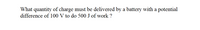 What quantity of charge must be delivered by a battery with a potential
difference of 100 V to do 500 J of work ?
