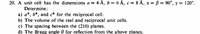 20. A unit cell has the dimensions a = 4 Å, b = 6 Å, c = 8 Å, x = ß = 90°, y = 120°.
Determine:
a) a*, b*, and c* for the reciprocal cell.
b) The volume of the real and reciprocal unit cells.
c) The spacing between the (210) planes.
d) The Bragg angle 0 for reflection from the above planes.
