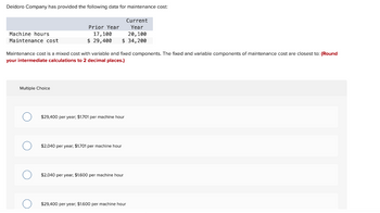 Deidoro Company has provided the following data for maintenance cost:
Machine hours
Maintenance cost
Multiple Choice
Maintenance cost is a mixed cost with variable and fixed components. The fixed and variable components of maintenance cost are closest to: (Round
your intermediate calculations to 2 decimal places.)
O
O
Prior Year
17,100
20,100
$ 29,400 $ 34,200
$29,400 per year; $1.701 per machine hour
Current
Year
$2,040 per year; $1.701 per machine hour
$2,040 per year; $1.600 per machine hour
$29,400 per year; $1.600 per machine hour