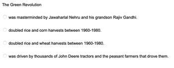 The Green Revolution
was masterminded by Jawaharlal Nehru and his grandson Rajiv Gandhi.
doubled rice and corn harvests between 1960-1980.
doubled rice and wheat harvests between 1960-1980.
was driven by thousands of John Deere tractors and the peasant farmers that drove them.