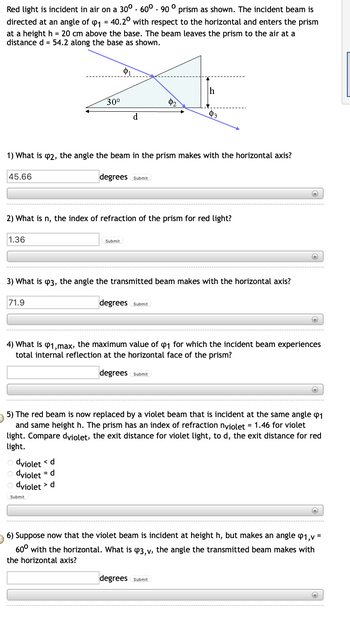 Red light is incident in air on a 30° -60° - 90 ° prism as shown. The incident beam is
directed at an angle of ₁ = 40.20 with respect to the horizontal and enters the prism
at a height h = 20 cm above the base. The beam leaves the prism to the air at a
distance d = 54.2 along the base as shown.
45.66
1.36
30⁰
1) What is 2, the angle the beam in the prism makes with the horizontal axis?
71.9
d
degrees Submit
2) What is n, the index of refraction of the prism for red light?
dviolet
<d
dviolet = d
dviolet > d
Submit
Submit
02
3) What is 3, the angle the transmitted beam makes with the horizontal axis?
h
degrees Submit
03
degrees Submit
(+)
4) What is 41,max, the maximum value of 1 for which the incident beam experiences
total internal reflection at the horizontal face of the prism?
degrees Submit
+
+
5) The red beam is now replaced by a violet beam that is incident at the same angle 1
and same height h. The prism has an index of refraction nviolet = 1.46 for violet
light. Compare dviolet, the exit distance for violet light, to d, the exit distance for red
light.
+
+
6) Suppose now that the violet beam is incident at height h, but makes an angle 41,v=
60⁰ with the horizontal. What is 43,v, the angle the transmitted beam makes with
the horizontal axis?