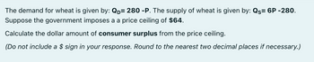 The demand for wheat is given by: QD= 280 -P. The supply of wheat is given by: Qs= 6P -280.
Suppose the government imposes a a price ceiling of $64.
Calculate the dollar amount of consumer surplus from the price ceiling.
(Do not include a $ sign in your response. Round to the nearest two decimal places if necessary.)