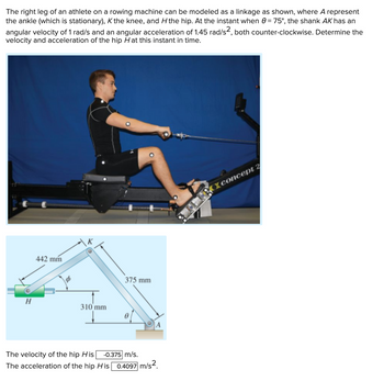 The right leg of an athlete on a rowing machine can be modeled as a linkage as shown, where A represent
the ankle (which is stationary), K the knee, and H the hip. At the instant when 0 = 75°, the shank AK has an
angular velocity of 1 rad/s and an angular acceleration of 1.45 rad/s², both counter-clockwise. Determine the
velocity and acceleration of the hip Hat this instant in time.
H
442 mm
K
310 mm
375 mm
A
The velocity of the hip His -0.375 m/s.
The acceleration of the hip His 0.4097 m/s2
concept 2