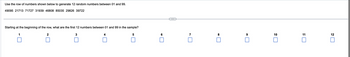 **Generating Random Numbers Using a Given Sequence**

**Instructions:**
Use the row of numbers shown below to generate 12 random numbers between 01 and 99.

```
49095 21713 71727 31393 46808 85035 29826 39722
```

**Task:**
Starting at the beginning of the row, what are the first 12 numbers between 01 and 99 in the sample?

**Answer Boxes:**
```
1 [ ]
2 [ ]
3 [ ]
4 [ ]
5 [ ]
6 [ ]
7 [ ]
8 [ ]
9 [ ]
10 [ ]
11 [ ]
12 [ ]
```