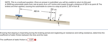 NOTE: This is a multi-part question. Once an answer is submitted, you will be unable to return to this part.
A 2000-kg automobile starts from rest at point A on a 6° incline and coasts through a distance of 120 m to point B. The
brakes are then applied, causing the automobile to come to a stop at point C, 20 m from B.
20 m
A
AB m
6°
The coefficient of static friction is 0.37 X
BI CI
cl ↓
Knowing that slipping is impending during the braking period and neglecting air resistance and rolling resistance, determine the
coefficient of static friction between the tires and the road.