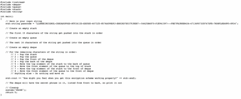 #include <iostream>
#include <deque>
#include <queue>
#include <stack>
#include <string>
int main()
{
}
// Here is your input
std::string passcode
// Create an empty stack
// The first 15 characters of the string get pushed into the stack in order
// Create an empty queue
// The next 16 characters of the string get pushed into the queue in order
// Create an empty deque
=
string
"LLSNEEIRUIGNUL-CHXUADUPUGD-RTY161IE-GDD5E0-607325-8576A598DFJ-EH8IKD7E037FJKE87--54625B6870-FJE941597---FHE7FHJ8KEN436-471369073C8767DFE-7KO8FLKE6895-8934";
// For the remaining characters of the string in order:
// 1
Pop the stack
// 2
Pop the queue
// 3
Pop the front of the deque
// 4 -
Pop the back of the deque
// 5 -
Move the top element of the stack to the back of queue
// 6 -
Move the front element of the queue to the top of stack
// 7 - Move the top element of the stack to the front of deque
// 8 - Move the front element of the queue to the front of deque
// Anything else - Do nothing and move on
std::cout << "How might you feel when you get this encryption scheme working properly?" << std::endl;
// The deque will have the secret phrase in it, listed from front to back, so print it out
// Cleanup
system("PAUSE");
return 0;