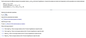 Test the claim about the difference between two population means μ₁ and μ₂ at the level of significance a. Assume the samples are random and independent, and the populations are normally distributed.
Claim: μ₁ = μ₂; α = 0.01
Population parameters: ₁ = 3.5, 0₂ = 1.6
Sample statistics: x₁ = 14, n₁ = 28, x₂ = 16, n₂ = 26
Determine the alternative hypothesis.
Ha: H₁
Determine the standardized test statistic.
H₂
Z= (Round to two decimal places as needed.)
Determine the P-value.
P-value = (Round to three decimal places as needed.)
What is the proper decision?
A. Fail to reject Ho. There is enough evidence at the 1% level of significance to reject the claim.
B. Fail to reject Ho. There is not enough evidence at the 1% level of significance to reject the claim.
C. Reject Ho. There is not enough evidence at the 1% level of significance to reject the claim.
OD. Reject Ho. There is enough evidence at the 1% level of significance to reject the claim.