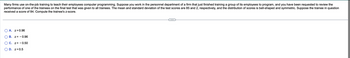 ### Problem Description

Many firms use on-the-job training to teach their employees computer programming. Suppose you work in the personnel department of a firm that just finished training a group of its employees to program, and you have been requested to review the performance of one of the trainees on the final test that was given to all trainees. The mean and standard deviation of the test scores are 85 and 2, respectively, and the distribution of scores is bell-shaped and symmetric. Suppose the trainee in question received a score of 84. Compute the trainee's z-score.

### Multiple Choice Options

A. z = 0.96

B. z = - 0.96

C. z = - 0.50

D. z = 0.5