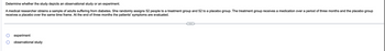 ### Determine whether the study depicts an observational study or an experiment.

A medical researcher obtains a sample of adults suffering from diabetes. She randomly assigns 52 people to a treatment group and 52 to a placebo group. The treatment group receives a medication over a period of three months and the placebo group receives a placebo over the same time frame. At the end of three months, the patients' symptoms are evaluated.

#### Options:
- ⦿ Experiment
- ⦾ Observational Study

*Note: There are no graphs or diagrams accompanying the text.*