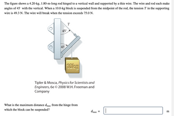 The figure shows a 4.20-kg, 1.80-m-long rod hinged to a vertical wall and supported by a thin wire. The wire and rod each make angles of 45° with the vertical. When a 10.0-kg block is suspended from the midpoint of the rod, the tension \( T \) in the supporting wire is 49.3 N. The wire will break when the tension exceeds 75.0 N.

**Diagram Explanation:**

The diagram illustrates a rod attached to a wall at one end, forming a hinge. A thin wire extends from the wall to the rod, and both the wire and rod are angled at 45° relative to the vertical plane. A 10.0-kg block is hanging from the midpoint of the rod. The tensions and forces acting in this static system are essential for understanding equilibrium and maximum load capacity.

**Problem:**

What is the maximum distance \( d_{max} \) from the hinge from which the block can be suspended?

\[ d_{max} = \text{______} \, \text{m} \]

**Tipler & Mosca, Physics for Scientists and Engineers, 6e © 2008 W.H. Freeman and Company**