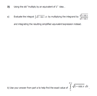 3)
Using the old "multiply by an equivalent of 1" idea..
V1+ sin x
a)
Evaluate the integral
- sin x dx by multiplying the integrand by
V1+ sin x
and integrating the resulting simplified equivalent expression instead.
T/2
!
V1- sin x dx
b) Use your answer from part a to help find the exact value of
