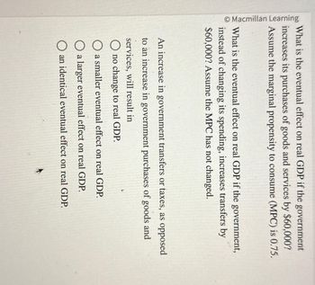 Macmillan Learning
What is the eventual effect on real GDP if the government
increases its purchases of goods and services by $60,000?
Assume the marginal propensity to consume (MPC) is 0.75.
What is the eventual effect on real GDP if the government,
instead of changing its spending, increases transfers by
$60,000? Assume the MPC has not changed.
An increase in government transfers or taxes, as opposed
to an increase in government purchases of goods and
services, will result in
O no change to real GDP.
O a smaller eventual effect on real GDP.
a larger eventual effect on real GDP.
O an identical eventual effect on real GDP.