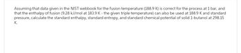 Assuming that data given in the NIST webbook for the fusion temperature (188.9 K) is correct for the process at 1 bar, and
that the enthalpy of fusion (9.28 kJ/mol at 183.9 K - the given triple temperature) can also be used at 188.9 K and standard
pressure, calculate the standard enthalpy, standard entropy, and standard chemical potential of solid 1-butanol at 298.15
K.