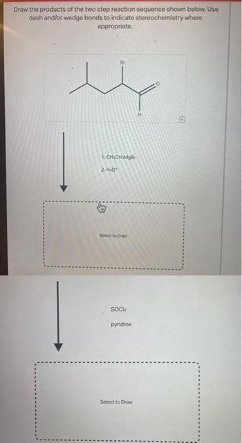 Draw the products of the two step reaction sequence shown below. Use
dash and/or wedge bonds to indicate stereochemistry where
appropriate.
i
1.CHICHMgBr
2. H₂O*
Select to Draw
SOCI
pyridine
Select to Draw