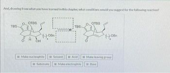 And, drawing from what you have learned in this chapter, what conditions would you suggest for the following reaction?
TBS
OTBS
H
OH
#Make nucleophile
OBn
#Substrate
:: Solvent
TBS-
OOTBS
OBn
Acid :: Make leaving group
Make electrophile ::Base