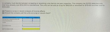 A company must decide between scrapping or reworking units that do not pass inspection. The company has 16,000 defective units
that have already cost $132,000 to manufacture. The units can be sold as scrap for $48,000 or reworked for $78,400 and then sold for
$144,000.
(a) Prepare a scrap or rework analysis of income effects.
(b) Should the company sell the units as scrap or rework them?
4) Sempor Red Analysis
Revenue from sorappedworked un
Cast of reworked units
Income
incrementalne
by The company should
Rework