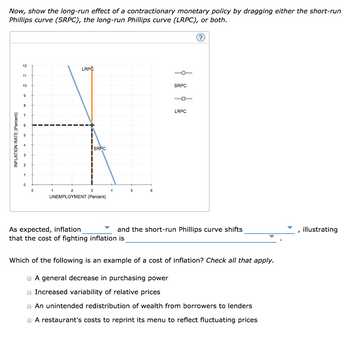 Now, show the long-run effect of a contractionary monetary policy by dragging either the short-run
Phillips curve (SRPC), the long-run Phillips curve (LRPC), or both.
INFLATION RATE (Percent)
12
11
10
9
8
7
6
in
3₂2
2
1
0
0
LRPC
1
SRPC
2
3
UNEMPLOYMENT (Percent)
As expected, inflation
that the cost of fighting inflation is
5
6
SRPC
LRPC
and the short-run Phillips curve shifts
Which of the following is an example of a cost of inflation? Check all that apply.
A general decrease in purchasing power
Increased variability of relative prices
An unintended redistribution of wealth from borrowers to lenders
A restaurant's costs to reprint its menu to reflect fluctuating prices
illustrating