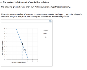 4. The costs of inflation and of combating inflation
The following graph shows a short-run Phillips curve for a hypothetical economy.
Show the short-run effect of a contractionary monetary policy by dragging the point along the
short-run Phillips curve (SRPC) or shifting the curve to the appropriate position.
INFLATION RATE (Percent)
12
11
10
9
8
7
CD
10
3₂2
2
1
0
0
|
SRPC
1
2
3
UNEMPLOYMENT (Percent)
5
6
SRPC