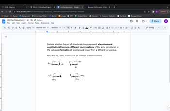 2-
3.
Ch4 - Mastery
Gmail
с
!!!
X
Canvas
OWLv2 | Online teaching and l X
docs.google.com/document/d/1TqDL3pNyiUclZ_7MKQ6brZDQFIAmOD1jfbX4SLstrel/edit
Rangermail P University of Wisc...
a se a A 100%
Untitled document
File Edit View Insert Format
5 Saving...
Tools Extensions Help
1
Normal text
Quizlet C chegg
Verdana
Br-
I
H3C.
I
Untitled document - Google D X b Success Confirmation of Ques x +
1
I
NH₂
I
Br
GPT P Student Center
11.5 +
2
B I U A
I
Br
3
ين -
Note that cis, trans isomers are an example of stereoisomers.
CH3
-Br
4
Indicate whether the pair of structures shown represent stereoisomers,
constitutional isomers, different conformations of the same compound, or
the same conformation of a compound viewed from a different perspective.
Moncler
-NH₂
C
+
Pearson+ Public S...
d
= =
▶
Geo Book
E
Cengage Ochem
1
E EX
0
О н Update:
✓ Editing
Share
H